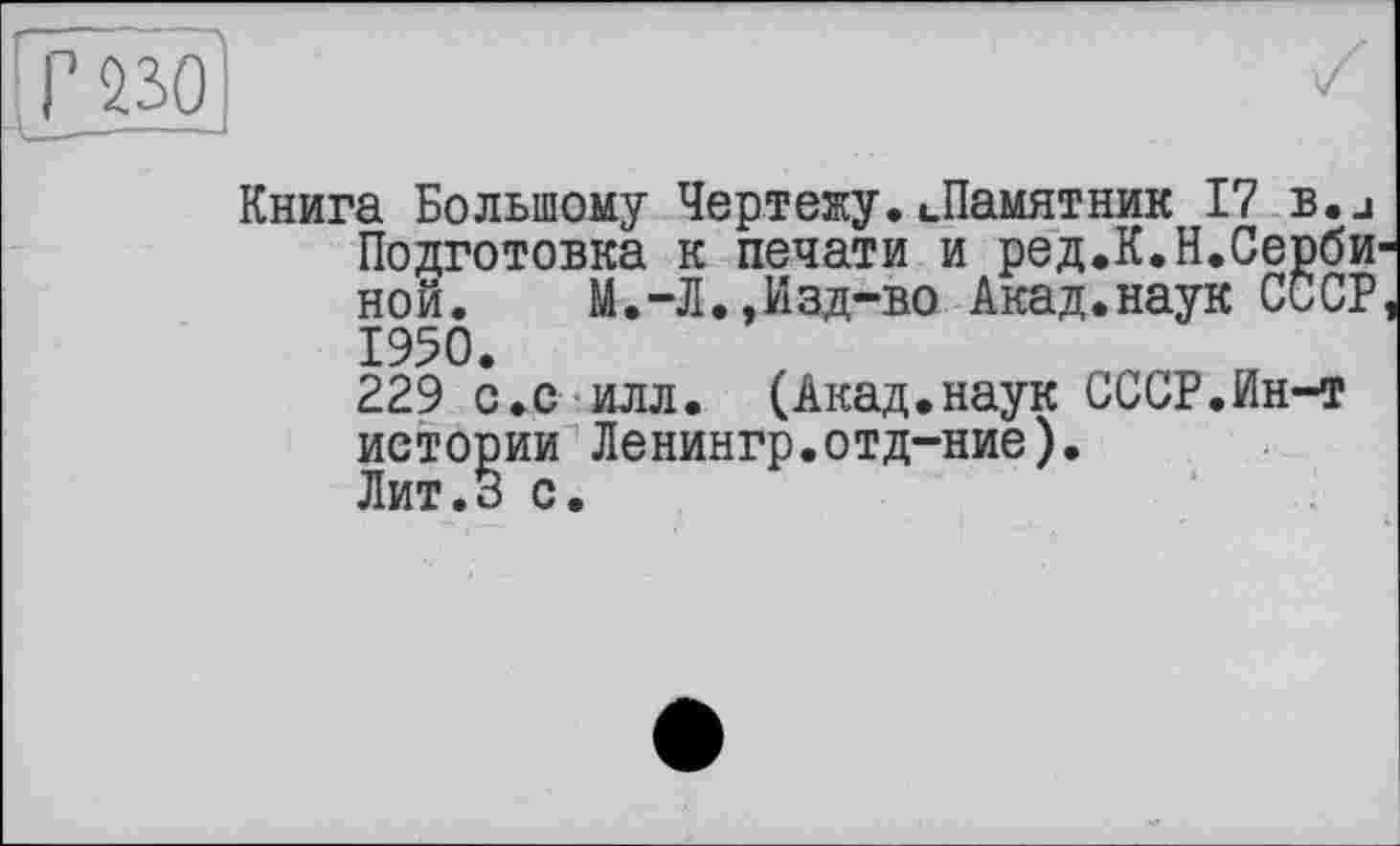 ﻿Г 230
Книга Большому Чертежу. ».Памятник 17 b.j Подготовка к печати и ред.К.Н.СербИ' ной.	М.-Л.,Изд-во Акад.наук СССР
1950.
229 с.с илл. (Акад.наук СССР.Ин-т истории Ленингр.отд-ние).
Лит.З с.